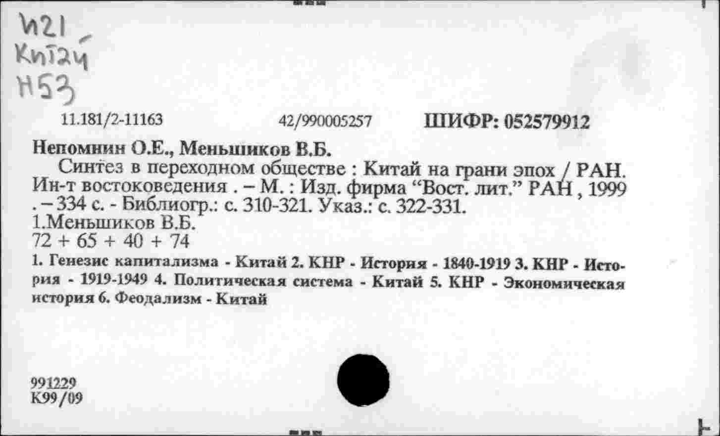 ﻿№ „
11.181/2-11163	42/990005257 ШИФР: 052579912
Непомнин О.Е., Меньшиков В.Б.
Синтез в переходном обществе : Китай на грани эпох / РАН. Ин-т востоковедения . - М.: Изд. фирма “Вост, лит.” РАН, 1999 . -334 с. - Библиогр.: с. 310-321. Указ.: с. 322-331.
1.Меньшиков В.Б.
72 + 65 + 40 + 74
1. Генезис капитализма - Китай 2. КНР - История - 1840-1919 3. КНР - История - 1919-1949 4. Политическая система - Китай 5. КНР - Экономическая история 6. Феодализм - Китай
991229
К99/09
к